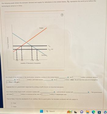 The following graph shows the domestic demand and supply for televisions in the United States. Pw represents the world price before the
technological advance in China.
Price of Televisions
Supply
I
I
T
I
I
I
I
Demand
I
T
200
500
1,100 1,400
Quantity of Televisions (Thousands)
PW
Pw-120
As a result of the decrease in the world price, consumer surplus in the United States
by S
x Base x Height.)
million, and total surplus
by S
by $
million, producer surplus
million. (Hint: Recall that the area of a triangle is
Suppose the U.S. government responded by putting a tariff of $120 on imported televisions.
and producer surplus will
million in revenue at the cost of $
million in deadweight loss.
As a result of this import tariff, consumer surplus will
will raise $
True or False: From the standpoint of U.S. welfare, this is a good policy, but domestic producers will not support it.
O True
O False
Q Search
The government
9