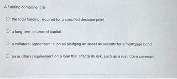 A funding component is
O the total funding required for a specified decision point
O a long-term source of capital
O a collateral agreement, such as pledging an asset as security for a mortgage bond
O an ancillary requirement on a loan that affects its risk, such as a restrictive covenant