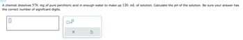 0
A chemist dissolves 578. mg of pure perchloric acid in enough water to make up 120. mL of solution. Calculate the pH of the solution. Be sure your answer has
the correct number of significant digits.
☐ x10
х
G