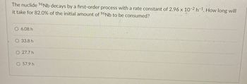 The nuclide 96Nb decays by a first-order process with a rate constant of 2.96 x 10-2 h-1. How long will
it take for 82.0% of the initial amount of 96Nb to be consumed?
O 6.08 h
33.8 h
O 27.7 h
O 57.9 h