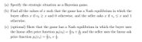 (a) Specify the strategic situation as a Bayesian game.
(b) Find all the values of a such that the game has a Nash equilibrium in which the
buyer offers æ if v, > r and 0 otherwise, and the seller asks r if v, < x and 1
otherwise.
(c) (optional) Show that the game has a Nash equilibrium in which the buyer uses
the linear offer price function p(vb)
price function p,(v.) = v, +.
vr +5 and the seller uses the linear ask
%3D
