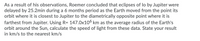 As a result of his observations, Roemer concluded that eclipses of lo by Jupiter were
delayed by 25.2min during a 6 months period as the Earth moved from the point its
orbit where it is closest to Jupiter to the diametrically opposite point where it is
farthest from Jupiter. Using R= 147.0x106 km as the average radius of the Earth's
orbit around the Sun, calculate the speed of light from these data. State your result
in km/s to the nearest km/s
