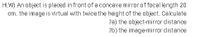 H.W) An object is placed in front of a concave mirror of focal length 20
cm. the image is virtual with twice the height of the object. Calculate
?a) the object-mirror distance
?b) the imagemirror distance
