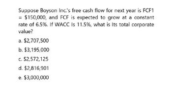 Suppose Boyson Inc.'s free cash flow for next year is FCF1
= $150,000, and FCF is expected to grow at a constant
rate of 6.5%. If WACC Is 11.5%, what is Its total corporate
value?
a. $2,707,500
b. $3,195,000
c. $2,572,125
d. $2,816,901
e. $3,000,000