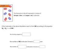 Visited
The illustration to the left represents a mixture of
nitrogen ( blue ) and oxygen ( red ) molecules.
If the molecules in the above illustration react to form NO according to the equation
N2 + 022 NO,
the limiting reagent is
the number of NO molecules formed is
and
the number of
molecules in excess is

