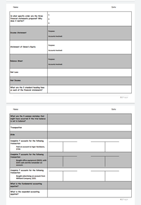 Name:
Date:
1.
In what specific order are the three
financial statements prepared? Why
does it matter?
2.
3.
Purpose:
Income Statement
Accounts Involved:
Purpose:
Statement of Owner's Equity
Accounts Involved:
Purpose:
Balance Sheet
Accounts Involved:
Net Loss
Net Income
What are the 3 standard heading lines
on each of the financial statements?
3|Page
Name
Date:
What are the 4 common mistakes that
might have occurred if the trial balance
is not in balance?
Transposition
Slide
Complete T accounts for the following
transaction:
Paid on account to Inger Hardware,
$750.
Complete T accounts for the following
transaction:
Bought office equipment ($625), with
$225 cash and the remainder
account.
Complete T acounts for the following
transaction:
Bought advertising on account from
Millland Company, $325.
What is the fundamental accounting
equation?
What is the expanded accounting
equation?
4 |Page
