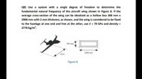 Q8) Use a system with a single degree of freedom to determine the
fundamental natural frequency of the aircraft wing shown in Figure 8. If the
average cross-section of the wing can be idealized as a hollow box 300 mm x
2000 mm with 2 mm thickness, as shown, and the wing is considered to be fixed
to the fuselage at one end and free at the other, use E 70 GPa and density =
2770 kg/m.
300 mm
2000 mm
10 m
Figure 8
