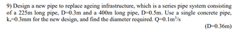 9) Design a new pipe to replace ageing infrastructure, which is a series pipe system consisting
of a 225m long pipe, D=0.3m and a 400m long pipe, D=0.5m. Use a single concrete pipe,
k=0.3mm for the new design, and find the diameter required. Q=0.1m³/s
(D=0.36m)