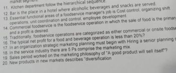 market seg
11. Kitchen department follow the hierarchical sequence.
12. Bar is the place in a hotel where alcoholic beverages and snacks are served.
13. Essential functional areas of a foodservice manager's job is Cost control, organizing shift
operations, unit coordination and control, employee development.
14. Commercial foodservice is the foodservice operation in which the sale of food is the primary
and a profit is desired.
15. Traditionally, foodservice operations are categorized as either commercial or onsite foodse
16. The typical net profit for a food and beverage operation is less than 20%?
17. In an organization strategic marketing planning must begin with Hiring a senior planning c
18. In the service industry there are 5 Ps comprise the marketing mix.
19. Sales period worked on the marketing philosophy of "A good product will sell itself"?
20. New products in new markets describes "diversification