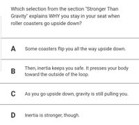 Which selection from the section "Stronger Than
Gravity" explains WHY you stay in your seat when
roller coasters go upside down?
A
Some coasters flip you all the way upside down.
Then, inertia keeps you safe. It presses your body
toward the outside of the loop.
C
As you go upside down, gravity is still pulling you.
D Inertia is stronger, though.
