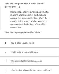 Read the paragraph from the introduction
[paragraphs 1-3].
Inertia keeps you from falling out. Inertia
is a kind of resistance. It pushes back
against a change in direction. When the
coaster spins around, makes your body
press against the bottom of the roller
coaster car.
What is this paragraph MOSTLY about?
A
how a roller coaster works
В
what inertia is and what it does
why people fall from roller coasters
when inertia helps and when it does not help
