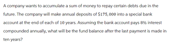 A company wants to accumulate a sum of money to repay certain debts due in the
future. The company will make annual deposits of $175,000 into a special bank
account at the end of each of 10 years. Assuming the bank account pays 8% interest
compounded annually, what will be the fund balance after the last payment is made in
ten years?