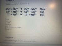 QUESTION 17
Which of the following is a reaction intermediate?
→Ce+Mn+
Ce3++Mn*+
→ T3+ +Mn2+
Slow
Cet+Mn
Ce++Mn >
Tit+ Mn**
Fast
Fast
OA. TI
O B. Mn3
OC Mn2
OD. no reaction intermediate
OE Ce
+3
QUESTION 18
Which of the following egu brfum reactions would K-- Ko?
Review and ston
