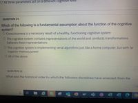 O All three parameters act on a different cogniltive level
QUESTION 21
Which of the following is a fundamental assumption about the function of the cognitive
system?
O Consciousness is a necessary result of a healthy, functioning cognitive system
O The cognitive system contains representations of the world and conducts transformations
between these representations
O The cognitive system is implementing serial algorithms just like a home computer, but with far
superior memory power
O All of the above
QUESTION 22
What was the historical order by which the followina disciplines have emerged (from the
