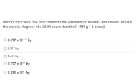 Identify the choice that best completes the statement or answers the question. What is
the mass in kilograms of a 25.00 pound dumbbell? (454 g = 1 pound)
O 1.377 x 10-3 kg
O 1.377 kg
11.35 kg
O 1.377 x 103 kg
O 1.135 x 107 kg
