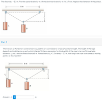 The distance y = 2.3 m. Find the upward velocity of A if the downward velocity of B is 2.7 m/s. Neglect the diameters of the pulleys.
8 m
A
B
Part 1
The motions of A and B are constrained because they are connected by a rope of constant length. The length of the rope
depends on the distances sĄ and y which change. Write an expression for the length Lof the rope in terms of the variable
distances SĄ and y and the fixed distance 8 m. If the distance SĄ = 2.3 m and y = 2.3 m, how long is the rope that connects moving
point A to fixed point C?
8 m
B
Answer: L = i
m
