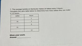 7. The average barista at Starbucks makes 24 lattes every 3 hours.
Complete the ratio table below to determine how many lattes they can make
in 12 hours.
Lattes
24
72
Show your work.
Answer
Hours
1
3
6
12