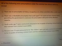 199
All of the following were presumptions under the common law infancy defense,
except
O There was no presumption of infancy incapacity as to crimes committed after a youth was 14.
There was a rebuttable presumption that youth aged 7-14 could not form criminal intent,
permitting the government to overcome the presumption with proof of the offender's
сарacity.
O Youth under age 7 were conclusively presumed to be incapable of forming criminal intent and
thus exempt from criminal responsibility.
O Persons over 75 were presumed to be "like children" again and were conclusively presumed
to be incapable of forming criminal intent and thus exempt from criminal responsibility.
Nex
Previous
