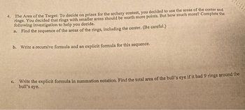 4. The Area of the Target: To decide on prizes for the archery contest, you decided to use the areas of the center and
rings. You decided that rings with smaller areas should be worth more points. But how much more? Complete the
following investigation to help you decide.
a. Find the sequence of the areas of the rings, including the center. (Be careful.)
b. Write a recursive formula and an explicit formula for this sequence.
C.
Write the explicit formula in summation notation. Find the total area of the bull's eye if it had 9 rings around the
bull's eye.