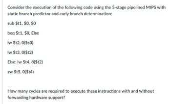 Consider the execution of the following code using the 5-stage pipelined MIPS with
static branch predictor and early branch determination:
sub $t1,$0, $0
beq $t1,$0, Else
lw $t2, 0($s0)
lw $t3, 0($t2)
Else: lw $t4, 8($t2)
sw $t5, 0($t4)
How many cycles are required to execute these instructions with and without
forwarding hardware support?