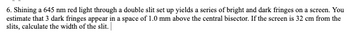 6. Shining a 645 nm red light through a double slit set up yields a series of bright and dark fringes on a screen. You
estimate that 3 dark fringes appear in a space of 1.0 mm above the central bisector. If the screen is 32 cm from the
slits, calculate the width of the slit.