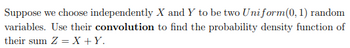 Suppose we choose independently X and Y to be two Uniform(0, 1) random
variables. Use their convolution to find the probability density function of
their sum Z = X + Y.