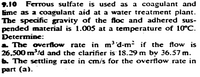 9.10
Ferrous sulfate is used as a coagulant and
Eme as a coagulant aid at a water treatment plant.
The specific gravity of the floc and adhered sus-
pended material is 1.005 at a temperature of 10°C.
Determine:
a The overflow rate in m³'d-m if the flow is
26,500 m/d and the clarifier is 18.29 m by 36.57 m.
6 The settling rate in cm/s for the overflow rate in
part (a).
