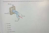 Knowing that the magnitude of the horizontal force P is 8 kN, determine the normal stress at point A.
30 mm
24 mm
45 mm
15 mm
80.6 MPa
O 102.8 MPa
O 80.6 MPa
O - 102.8 MPa
O None of the options
