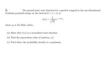 1.
The ground state wave function for a particle trapped in the one-dimensional
Coulomb potential energy on the interval 0 < x <∞ is:
where ao is the Bohr radius.
y(x) =
=
2
xe
azx
-x/αo
(a) Show that (x) is a normalized wave function.
(b) Find the expectation value of position, (x).
(c) Find where the probability density is a maximum.
3