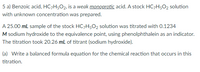 5 a) Benzoic acid, HC-H5O2, is a weak monoprotic acid. A stock HC7H5O2 solution
with unknown concentration was prepared.
A 25.00 mL sample of the stock HC;H502 solution was titrated with 0.1234
M sodium hydroxide to the equivalence point, using phenolphthalein as an indicator.
The titration took 20.26 mL of titrant (sodium hydroxide).
(a) Write a balanced formula equation for the chemical reaction that occurs in this
titration.
