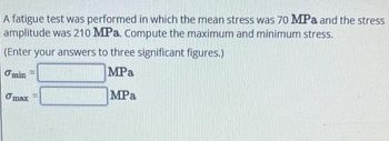 A fatigue test was performed in which the mean stress was 70 MPa and the stress
amplitude was 210 MPa. Compute the maximum and minimum stress.
(Enter your answers to three significant figures.)
MPa
Omin
max
MPa