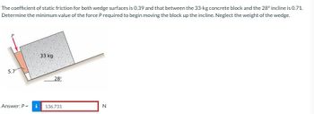 The coefficient of static friction for both wedge surfaces is 0.39 and that between the 33-kg concrete block and the 28° incline is 0.71.
Determine the minimum value of the force P required to begin moving the block up the incline. Neglect the weight of the wedge.
5.7⁰
Answer: P = i
33 kg
28°
136.731
N