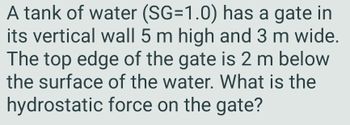 A tank of water (SG=1.0) has a gate in
its vertical wall 5 m high and 3 m wide.
The top edge of the gate is 2 m below
the surface of the water. What is the
hydrostatic force on the gate?