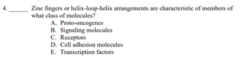 ### Question 4: Molecular Biology

**Question:**  
Zinc fingers or helix-loop-helix arrangements are characteristic of members of what class of molecules?

**Options:**  
A. Proto-oncogenes  
B. Signaling molecules  
C. Receptors  
D. Cell adhesion molecules  
E. Transcription factors

**Explanation:**  
This question assesses knowledge in molecular biology, specifically the structural motifs found in certain classes of molecules. Zinc fingers and helix-loop-helix are common structural motifs that enable proteins to bind to DNA, RNA, or other proteins, often playing a critical role in gene expression regulation.

**Answer Key:**  
E. Transcription factors