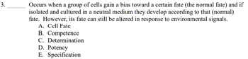 **Question 3:** 

Occurs when a group of cells gain a bias toward a certain fate (the normal fate) and if isolated and cultured in a neutral medium they develop according to that (normal) fate. However, its fate can still be altered in response to environmental signals. 

A. Cell Fate  
B. Competence  
C. Determination  
D. Potency  
E. Specification