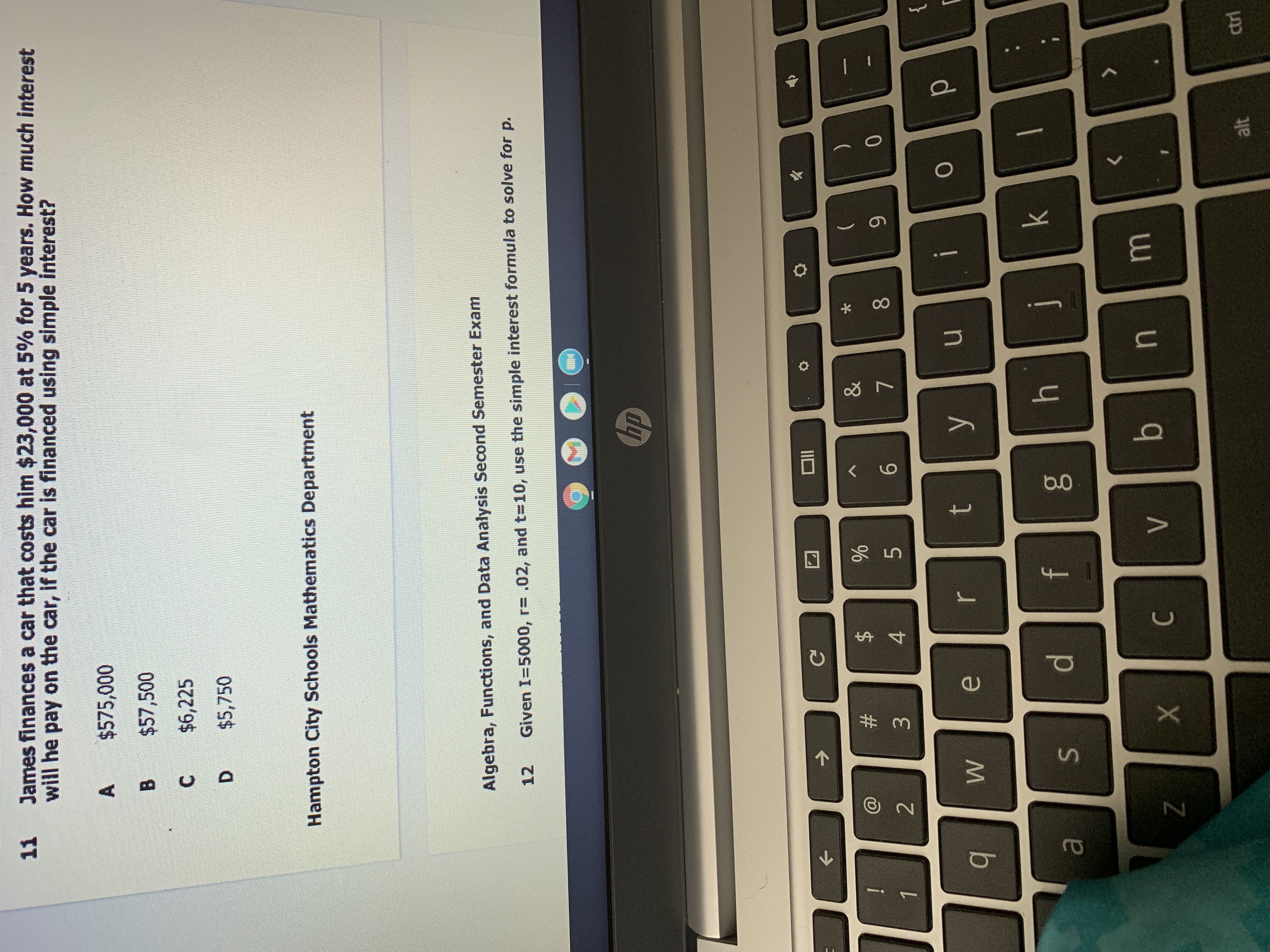 **Hampton City Schools Mathematics Department**

**Algebra, Functions, and Data Analysis Second Semester Exam**

**11.** James finances a car that costs him $23,000 at 5% for 5 years. How much interest will he pay on the car, if the car is financed using simple interest?

   **A.** $575,000  
   **B.** $57,500  
   **C.** $6,225  
   **D.** $5,750  

**12.** Given I=5000, r=.02, and t=10, use the simple interest formula to solve for p.
