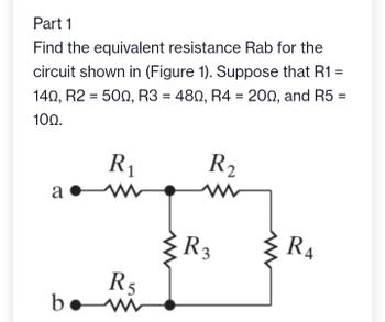 Part 1
Find the equivalent resistance Rab for the
circuit shown in (Figure 1). Suppose that R1
140, R2 = 500, R3 = 480, R4 = 200, and R5 =
100.
a.
а
R₁
www
R5
www
R₂
R3
R₁