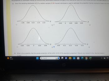 Tam ticket during a five-year period is 0.
The proportion of individuals insured by the All-Driver Automobile Insurance Company who received at least one
(a) Show the sampling distribution of p if a random sample of 180 insured individuals is used to estimate the proportion having received at least one tick
^
0.03
88°F
Sunny
O
-1.85 -0.85 0.15 1.15 2.15
-0.06 -0.03
0
0.03
0.06
P
Q Search
P
DO
-0.03
0.09
0
0.12
0.15
0.06 0.09
0.18
0.21
myhp
P
(b) What is the probability that the sample proportion will be within 10.03 of the population proportion? (Round your answer to four decimal places.)
0.7403
P