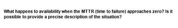 What happens to availability when the MTTR (time to failure) approaches zero? Is it
possible to provide a precise description of the situation?