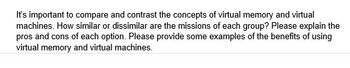 It's important to compare and contrast the concepts of virtual memory and virtual
machines. How similar or dissimilar are the missions of each group? Please explain the
pros and cons of each option. Please provide some examples of the benefits of using
virtual memory and virtual machines.