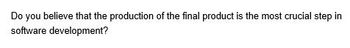 Do you believe that the production of the final product is the most crucial step in
software development?