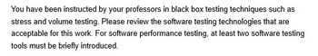 You have been instructed by your professors in black box testing techniques such as
stress and volume testing. Please review the software testing technologies that are
acceptable for this work. For software performance testing, at least two software testing
tools must be briefly introduced.