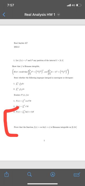 <
7:57
Real Analysis HW 1 ✓
Real Anylsis 417
2024-2
1. Let f(x)=r³ and P any partiton of the interval /= [0, 1]
Show that f is Remann integrble,
Hint: recall that k³= = ((+1) ) ², ,and (k-1)³ = ((-1))
dΣ(k- * = (²-¹)²)
K=1
K=1
1. fodr
2. dr
State whether the following improper integral is convergent or divergent:
... 46
Evalute F'(x), for
1. F(x) = f cost²dt
2.
fedt
3. F(x) = n(1+t)dt
Prove that the function f(x) = cox In(1+z) is Riemann integrable on [0, 2x]
.../