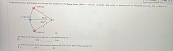 Three point charges are located on a circular arc as shown in the figure below. (Take r = 4.40 cm. Let to the right be the +x direction and up along the screen be the +y direction.)
+3.00 nC
-2.00 nC
r
30.0°
=
30.0°
+3.00 nC
P
(a) What is the total electric field at P, the center of the arc?
E=
=
ÎN/C +
ĴN/C
(b) Find the electric force that would be exerted on a -4.75-nC point charge placed at P.
F
ÎN +
ĴN
CTICE