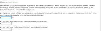 Decision on transfer pricing
Materials used by the Instrument Division of Ziegler Inc. are currently purchased from outside suppliers at a cost of $389 per unit. However, the same
materials are available from the Components Division. The Components Division has unused capacity and can produce the materials needed by the
Instrument Division at a variable cost of $323 per unit.
a. If a transfer price of $354 per unit is established and 35,600 units of materials are transferred, with no reduction in the Components Division's current
sales, how much would Ziegler Inc.'s total operating income increase?
X
$
b. How much would the Instrument Division's operating income increase?
$
C.
$
How much would the Components Division's operating income increase?