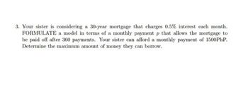 3. Your sister is considering a 30-year mortgage that charges 0.5% interest each month.
FORMULATE a model in terms of a monthly payment p that allows the mortgage to
be paid off after 360 payments. Your sister can afford a monthly payment of 1500PhP.
Determine the maximum amount of money they can borrow.