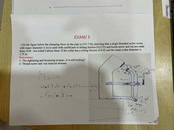 EXAM/3
Q/In the figure below the clamping force on the pipe is (331.7 lb), knowing that a single threaded screw Acme
with major diameter (1 in) is used with coefficient of sliding friction (0.2135) and booth screw and nut are made
from 1030 - hot rolled Carbon Steel. If the collar has a rolling friction of 0.02 and the mean collar diameter is
1.75 in.
Determine:
1- The tightening and loosening torques. Is it self-locking?
2- Thread screw and nut induced stresses.
w*7.3+² + Fx (7.3+1+6+43))
Fy (3
10
3.3 in
Fx 421
3.3 (sin(
'in
3 in
?) 32°
hinge
"Sin (12")