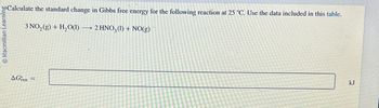 Macmillan Learning
Calculate the standard change in Gibbs free energy for the following reaction at 25 °C. Use the data included in this table.
3 NO2(g) + H2O(l) → 2 HNO3 (1) + NO(g)
AGrxn=
kJ