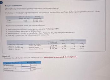 Required information
[The following information applies to the questions displayed below.]
Performance Products Corporation makes two products, titanium Rims and Posts. Data regarding the two products follow.
Rims
Posts
Direct Labor-
Hours per unit
0.30
0.50
Additional information about the company follows:
a. Rims require $12 in direct materials per unit, and Posts require $10.
b. The direct labor
Activity Cost Pool
Machine setups
Special processing
General factory
Annual
Production
rate is $20 per hour.
c. Rims are more complex to manufacture than Posts and they require special equipment.
d. The ABC system has the following activity cost pools:
Activity Cost Pool
27,000 units
75,000 units
Machine setups
Special processing
General factory
Activity Measure
Number of setups
Machine-hours
Direct labor-hours
Activity Rate
Estimated
Overhead Cost
$ 30,000
$ 121,500
$ 756,000
per setup
per MH
per DLH
Estimated Activity
Required:
1. Compute the activity rate for each activity cost pool. (Round your answers to 2 decimal places.)
Rims
100
6,000
8,100
Posts
50
10
37,500
Total
150
6,000
45,600