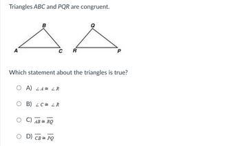 ### Congruent Triangles

**Triangles ABC and PQR are congruent:**

![Triangles ABC and PQR](URL-to-image)

*Diagram Explanation:*
- The diagram shows two triangles. Triangle ABC has vertices labeled as A, B, and C. Triangle PQR has vertices labeled as P, Q, and R.

**Question:**
Which statement about the triangles is true?

**Options:**
- A) \( \angle A \cong \angle R \)
- B) \( \angle C \cong \angle R \)
- C) \( \overline{AB} \cong \overline{RQ} \)
- D) \( \overline{CB} \cong \overline{PQ} \)

**Explanation:**
Given that triangles ABC and PQR are congruent, it implies that their corresponding angles and sides are equal:
- \( \angle A \cong \angle P \)
- \( \angle B \cong \angle Q \)
- \( \angle C \cong \angle R \)
- \( \overline{AB} \cong \overline{PQ} \)
- \( \overline{BC} \cong \overline{QR} \)
- \( \overline{CA} \cong \overline{RP} \)

Therefore, the correct statement among the given options is B) \( \angle C \cong \angle R \).